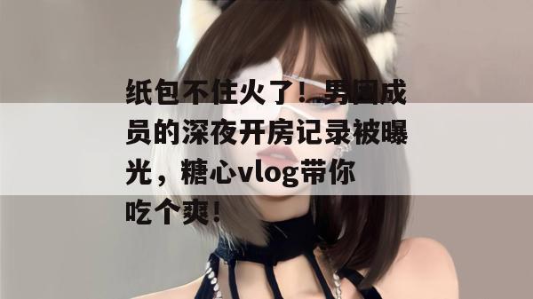 纸包不住火了！男团成员的深夜开房记录被曝光，糖心vlog带你吃个爽！