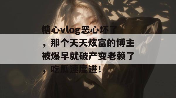 糖心vlog恶心坏了，那个天天炫富的博主被爆早就破产变老赖了，吃瓜速度进！